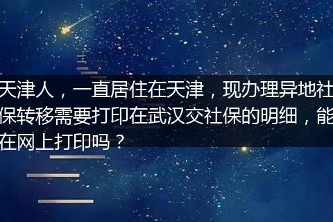 天津人，一直居住在天津，现办理异地社保转移需要打印在武汉交社保的明细，能在网上打印吗？