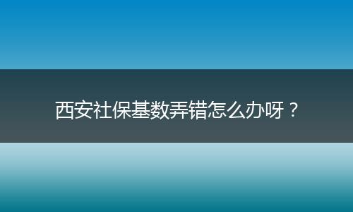 西安社保基数弄错怎么办呀？