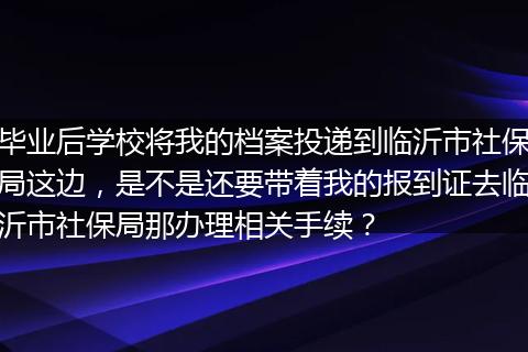 毕业后学校将我的档案投递到临沂市社保局这边，是不是还要带着我的报到证去临沂市社保局那办理相关手续？