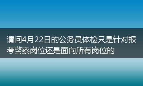 请问4月22日的公务员体检只是针对报考警察岗位还是面向所有岗位的