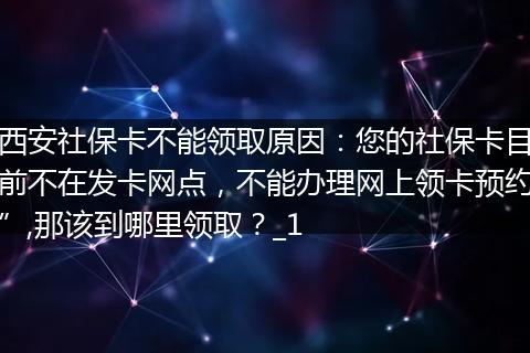 西安社保卡不能领取原因：您的社保卡目前不在发卡网点，不能办理网上领卡预约”,那该到哪里领取？_1