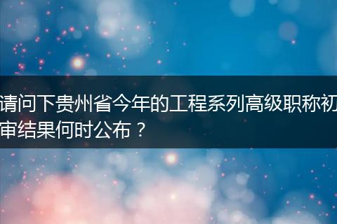 请问下贵州省今年的工程系列高级职称初审结果何时公布？