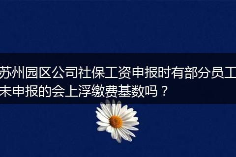 苏州园区公司社保工资申报时有部分员工未申报的会上浮缴费基数吗？