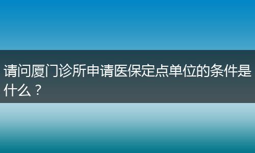 请问厦门诊所申请医保定点单位的条件是什么？