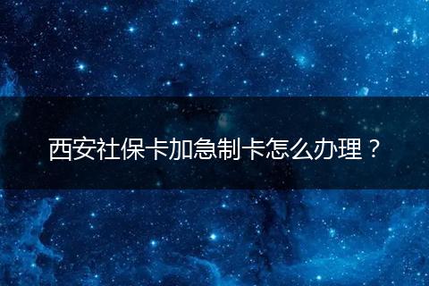西安社保卡加急制卡怎么办理？