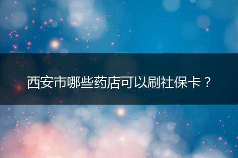 西安市哪些药店可以刷社保卡？