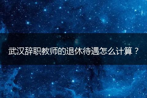 武汉辞职教师的退休待遇怎么计算？
