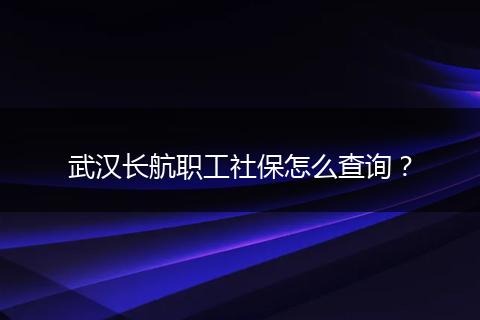 武汉长航职工社保怎么查询？