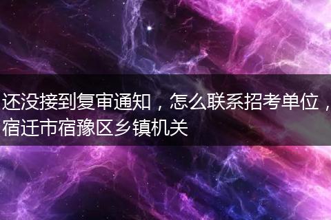 还没接到复审通知，怎么联系招考单位，宿迁市宿豫区乡镇机关