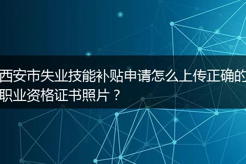 西安市失业技能补贴申请怎么上传正确的职业资格证书照片？