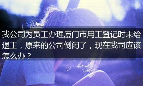 我公司为员工办理厦门市用工登记时未给退工，原来的公司倒闭了，现在我司应该怎么办？