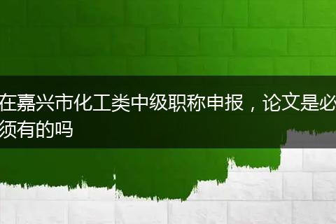 在嘉兴市化工类中级职称申报，论文是必须有的吗