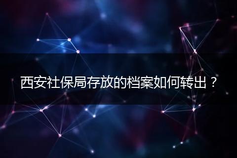 西安社保局存放的档案如何转出？