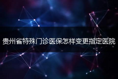 贵州省特殊门诊医保怎样变更指定医院