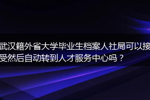 武汉籍外省大学毕业生档案人社局可以接受然后自动转到人才服务中心吗?