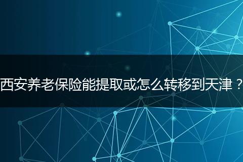 西安养老保险能提取或怎么转移到天津？