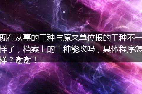 现在从事的工种与原来单位报的工种不一样了，档案上的工种能改吗，具体程序怎样？谢谢！