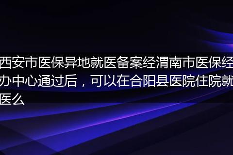 西安市医保异地就医备案经渭南市医保经办中心通过后，可以在合阳县医院住院就医么