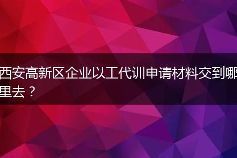 西安高新区企业以工代训申请材料交到哪里去？