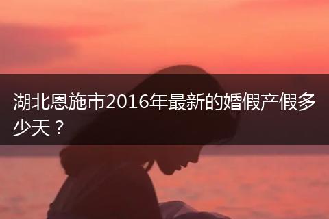 湖北恩施市2016年最新的婚假产假多少天？