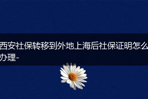 西安社保转移到外地上海后社保证明怎么办理-