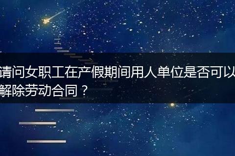 请问女职工在产假期间用人单位是否可以解除劳动合同？
