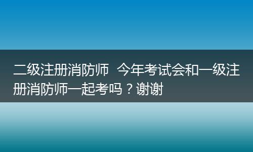 二级注册消防师  今年考试会和一级注册消防师一起考吗？谢谢