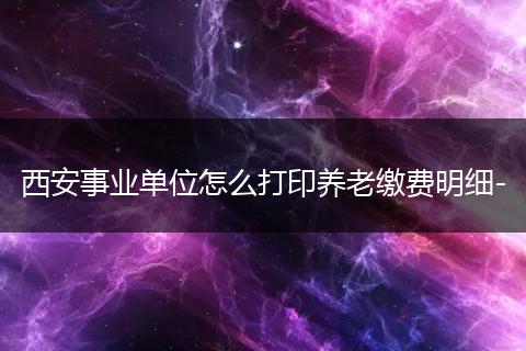 西安事业单位怎么打印养老缴费明细-