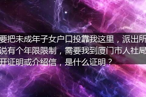 要把未成年子女户口投靠我这里，派出所说有个年限限制，需要我到厦门市人社局开证明或介绍信，是什么证明？