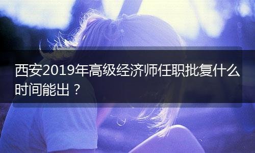 西安2019年高级经济师任职批复什么时间能出？