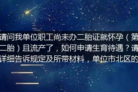 请问我单位职工尚未办二胎证就怀孕（第二胎）且流产了，如何申请生育待遇？请详细告诉规定及所带材料，单位市北区的