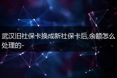 武汉旧社保卡换成新社保卡后,余额怎么处理的-