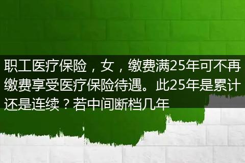 职工医疗保险，女，缴费满25年可不再缴费享受医疗保险待遇。此25年是累计还是连续？若中间断档几年