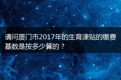 请问厦门市2017年的生育津贴的缴费基数是按多少算的？
