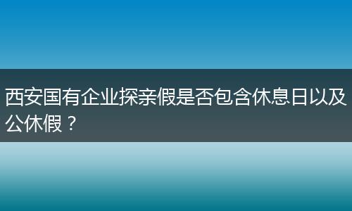 西安国有企业探亲假是否包含休息日以及公休假？