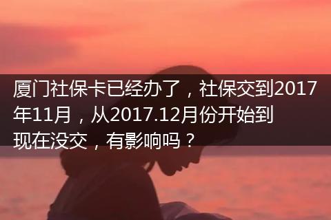 厦门社保卡已经办了，社保交到2017年11月，从2017.12月份开始到现在没交，有影响吗？