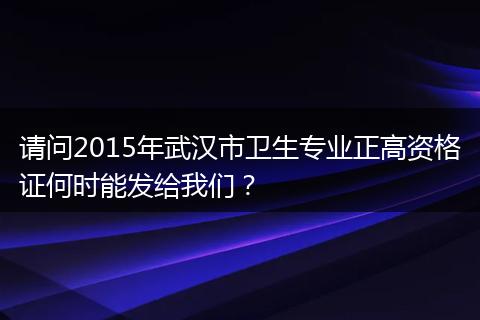 请问2015年武汉市卫生专业正高资格证何时能发给我们？