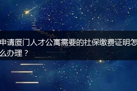 申请厦门人才公寓需要的社保缴费证明怎么办理？