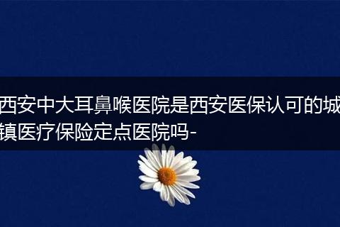 西安中大耳鼻喉医院是西安医保认可的城镇医疗保险定点医院吗-
