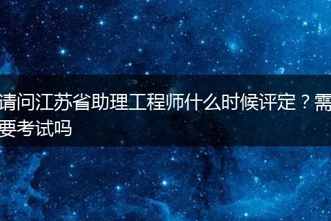 请问江苏省助理工程师什么时候评定？需要考试吗