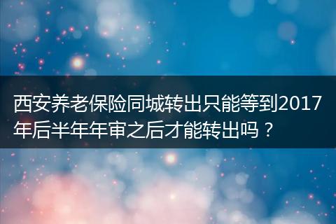 西安养老保险同城转出只能等到2017年后半年年审之后才能转出吗？