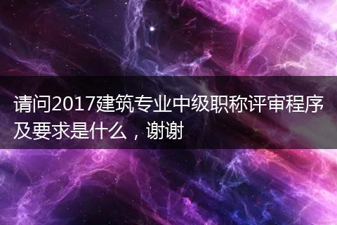 请问2017建筑专业中级职称评审程序及要求是什么，谢谢
