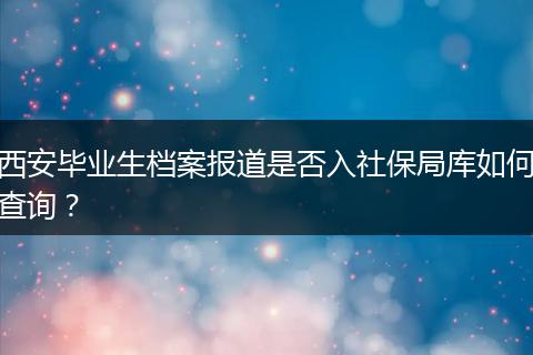 西安毕业生档案报道是否入社保局库如何查询？