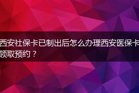 西安社保卡已制出后怎么办理西安医保卡领取预约？
