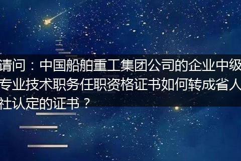 请问：中国船舶重工集团公司的企业中级专业技术职务任职资格证书如何转成省人社认定的证书？