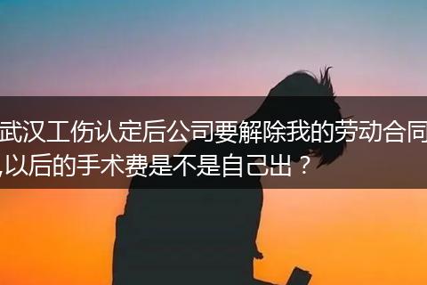 武汉工伤认定后公司要解除我的劳动合同,以后的手术费是不是自己出？