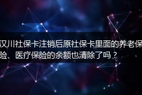 汉川社保卡注销后原社保卡里面的养老保险、医疗保险的余额也清除了吗？