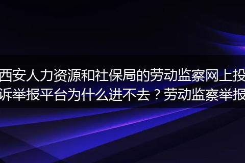 西安人力资源和社保局的劳动监察网上投诉举报平台为什么进不去？劳动监察举报