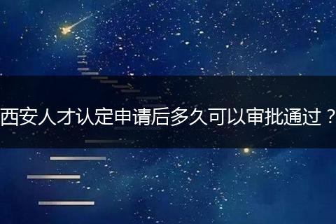 西安人才认定申请后多久可以审批通过？