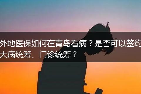 外地医保如何在青岛看病？是否可以签约大病统筹、门诊统筹？